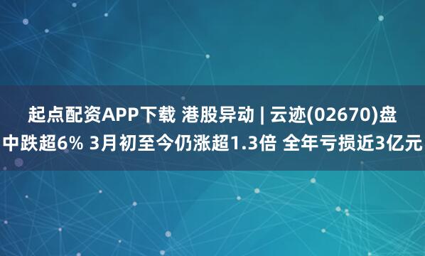 起点配资APP下载 港股异动 | 云迹(02670)盘中跌超6% 3月初至今仍涨超1.3倍 全年亏损近3亿元