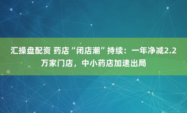 汇操盘配资 药店“闭店潮”持续：一年净减2.2万家门店，中小药店加速出局