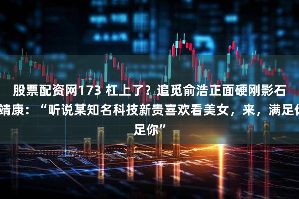 股票配资网173 杠上了？追觅俞浩正面硬刚影石刘靖康：“听说某知名科技新贵喜欢看美女，来，满足你”