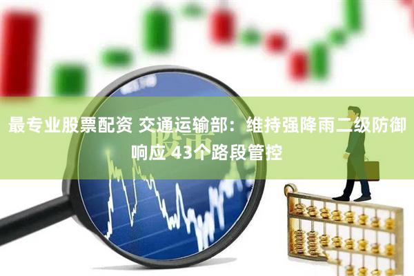最专业股票配资 交通运输部：维持强降雨二级防御响应 43个路段管控