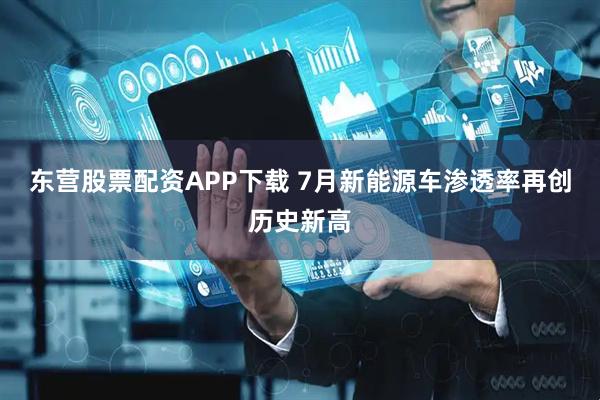 东营股票配资APP下载 7月新能源车渗透率再创历史新高