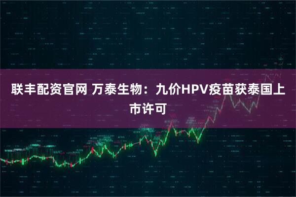 联丰配资官网 万泰生物：九价HPV疫苗获泰国上市许可