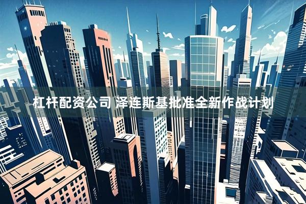 杠杆配资公司 泽连斯基批准全新作战计划